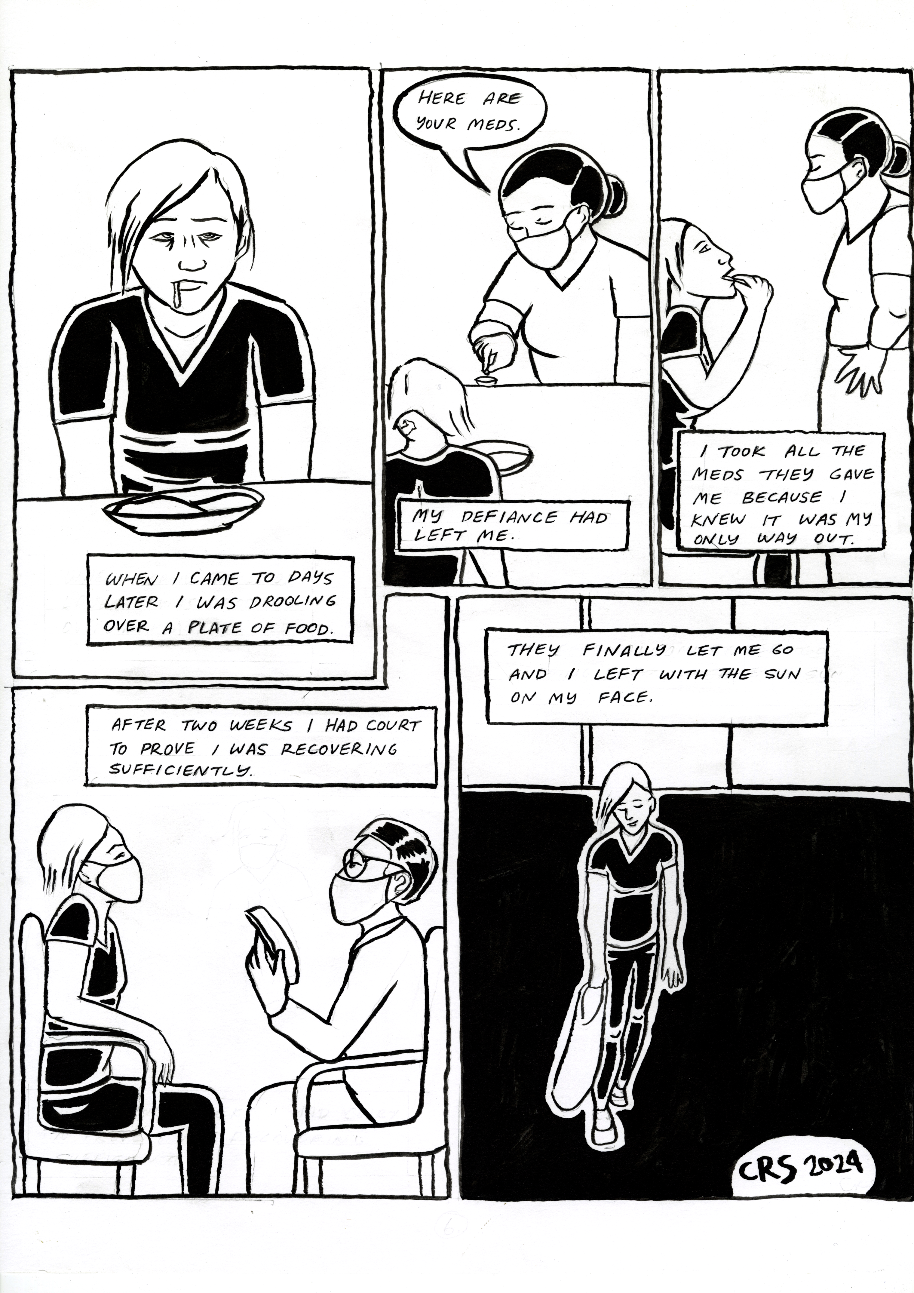 Restraint, comic page 6. Days later, the narrator comes to, drooling over a plate of food. A worker says, ‘Here are your meds.’ The narrator’s defiance has gone; they take every medication, believing it is their only way out. After two weeks, they attend court to prove they are recovering sufficiently. Finally released, they walk out carrying a bag: ‘I left with the sun on my face.’ Signed CRS 2024.