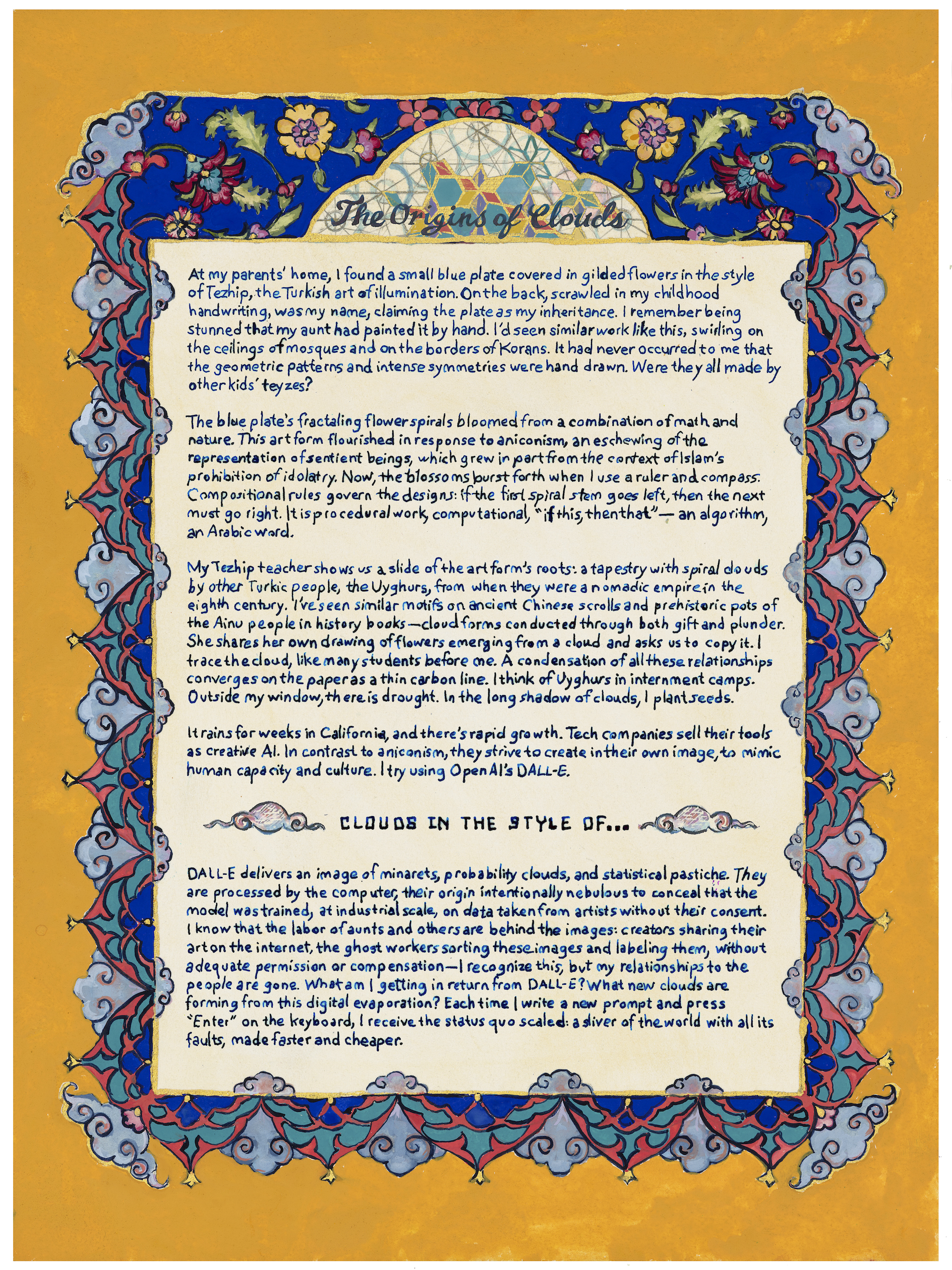 At my parents’ home, I found a small blue plate covered in gilded flowers in the style of Tezhip, the Turkish art of illumination. On the back, scrawled in my childhood handwriting, was my name, claiming the plate as my inheritance. I remember being stunned that my aunt had painted it by hand. I’d seen similar work like this, swirling on the ceilings of mosques and on the borders of Korans. It had never occurred to me that the geometric patterns and intense symmetries were hand drawn. Were they all made by other kids’ teyzes? The blue plate’s fractaling flower spirals bloomed from a combination of math and nature. This art form flourished in response to aniconism, an eschewing of the representation of sentient beings, which grew in part from the context of Islam’s prohibition of idolatry. Now, the blossoms burst forth when I use a ruler and compass. Compositional rules govern the designs: if the first spiral stem goes left, then the next must go right. It is procedural work, computational, “if this, then that”—an algorithm, an Arabic word. / My Tezhip teacher shows us a slide of the art form’s roots: a tapestry with spiral clouds by other Turkic people, the Uyghurs, from when they were a nomadic empire in the eighth century. I’ve seen similar motifs on ancient Chinese scrolls and prehistoric pots of the Ainu people in history books—cloud forms conducted through both gift and plunder. She shares her own drawing of flowers emerging from a cloud and asks us to copy it. I trace the cloud, like many students before me. A condensation of all these relationships converges on the paper as a thin carbon line. I think of Uyghurs in internment camps. Outside my window, there is drought. In the long shadow of clouds, I plant seeds. / It rains for weeks in California, and there’s rapid growth. Tech companies sell their tools as creative AI. In contrast to aniconism, they strive to create in their own image, to mimic human capacity and culture. I try using OpenAI’s DALL-E. / “Clouds in the style of…” / DALL-E delivers an image of minarets, probability clouds, and statistical pastiche. They are processed by the computer, their origin intentionally nebulous to conceal that the model was trained, at industrial scale, on data taken from artists without their consent. I know that the labor of aunts and others are behind the images: creators sharing their art on the internet, the ghost workers sorting these images and labeling them, without adequate permission or compensation—I recognize this, but my relationships to the people are gone. What am I getting in return from DALL-E? What new clouds are forming from this digital evaporation? Each time I write a new prompt and press “Enter” on the keyboard, I receive the status quo scaled: a sliver of the world with all its faults, made faster and cheaper.