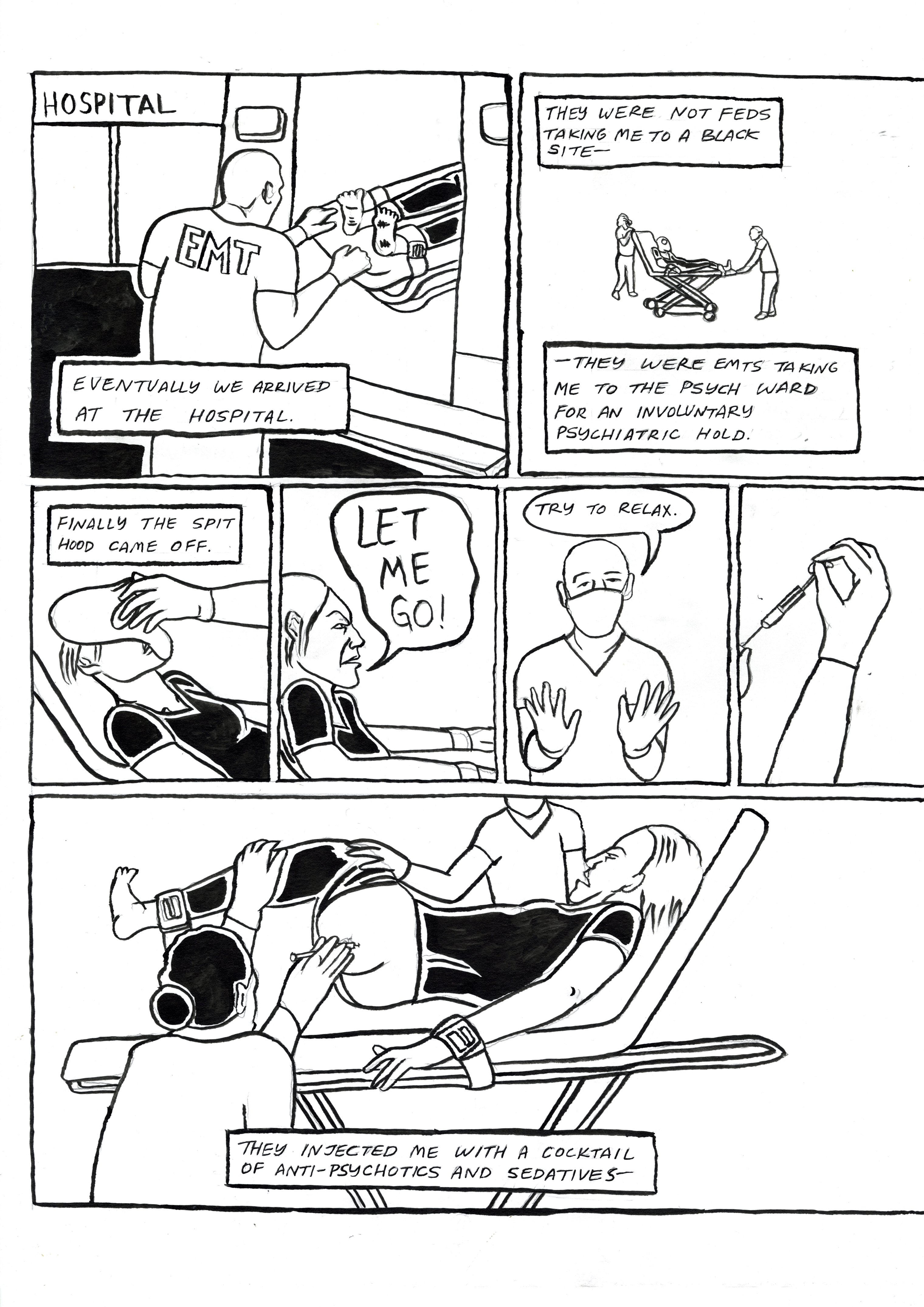Restraint, comic page 4. The ambulance arrives at a hospital. The narrator explains that these were EMTs taking them to a psychiatric ward for an involuntary hold, not federal agents taking them to a black site. The spit hood is removed. ‘Let me go!’ the narrator cries. ‘Try to relax,’ a masked worker replies. Staff hold the narrator’s legs and inject a cocktail of antipsychotics and sedatives.