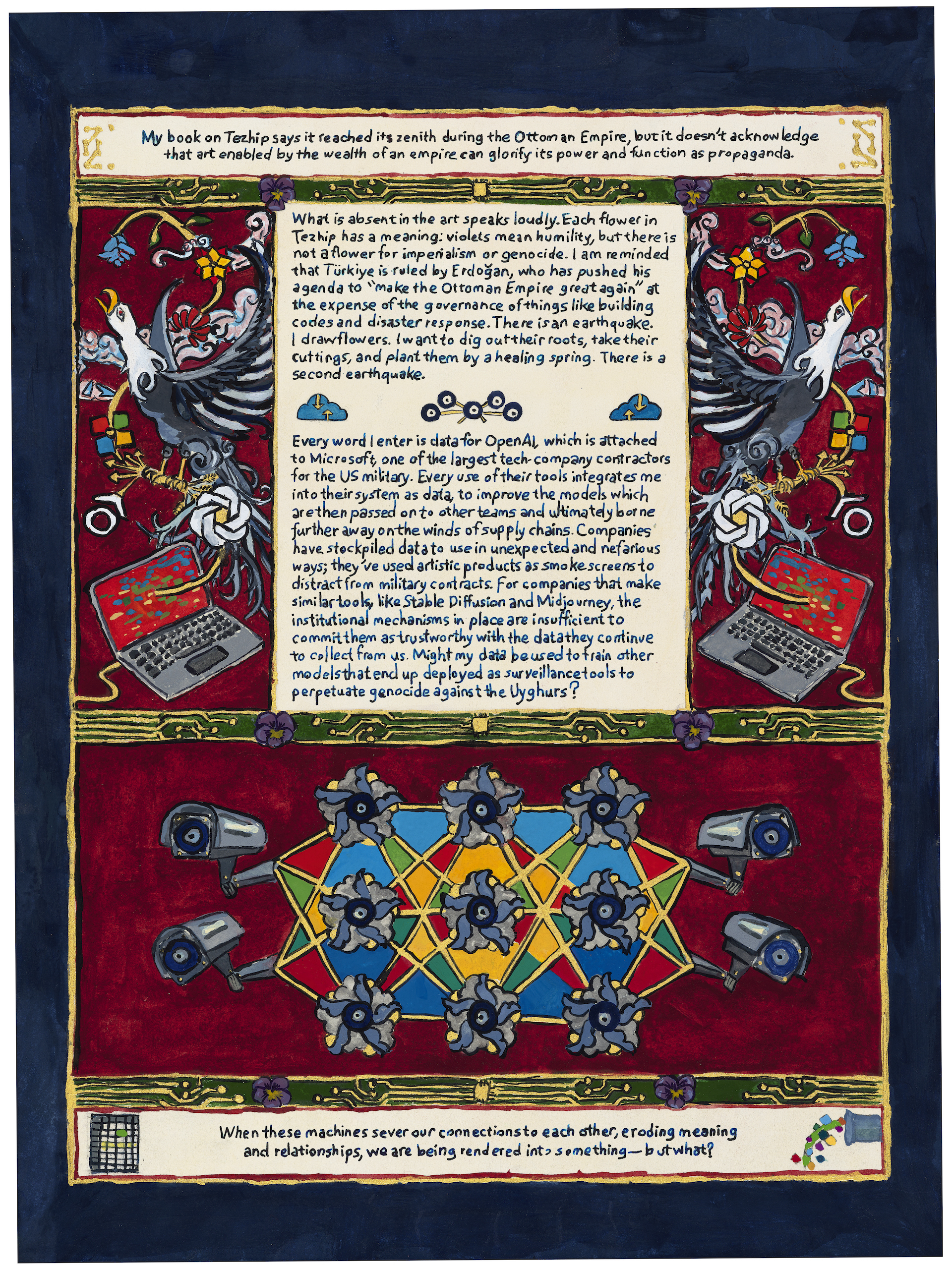 My book on Tezhip says it reached its zenith during the Ottoman Empire, but it doesn’t acknowledge that art enabled by the wealth of an empire can glorify its power and function as propaganda.
What is absent in the art speaks loudly. Each flower in Tezhip has a meaning: violets mean humility, but there is not a flower for imperialism or genocide. I am reminded that Türkiye is ruled by Erdoğan, who has pushed his agenda to “make the Ottoman Empire great again” at the expense of the governance of things like building codes and disaster response. There is an earthquake. I draw flowers. I want to dig out their roots, take their cuttings, and plant them by a healing spring. There is a second earthquake.

Every word I enter is data for OpenAI, which is attached to Microsoft, one of the largest tech-company contractors for the US military. Every use of their tools integrates me into their system as data, to improve the models which are then passed on to other teams and ultimately borne further away on the winds of supply chains. Companies have stockpiled data to use in unexpected and nefarious ways; they’ve used artistic products as smoke screens to distract from military contracts. For companies that make similar tools, like Stable Diffusion and Midjourney, the institutional mechanisms in place are insufficient to commit them as trustworthy with the data they continue to collect from us. Might my data be used to train other models that end up deployed as surveillance tools to perpetuate genocide against the Uyghurs? 
When these machines sever our connections to each other, eroding meaning and relationships, we are being rendered into something—but what?
Whose representation is in the image? 