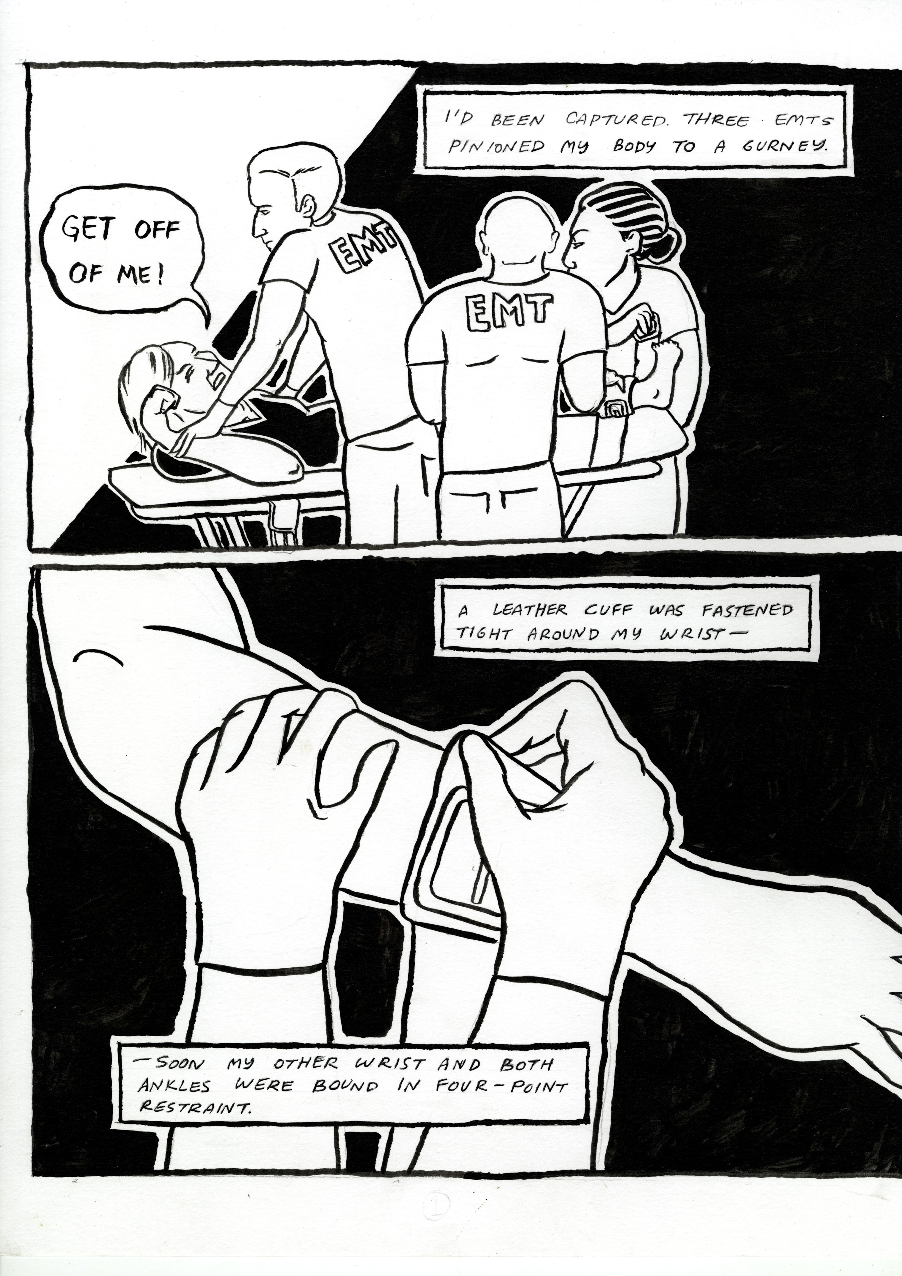 Restraint, comic page 1. Three EMTs pin the narrator to a gurney. The narrator shouts, ‘Get off of me!’ A close-up shows a leather cuff being fastened tightly around a wrist. The narration continues: ‘Soon my other wrist and both ankles were bound in four-point restraint.’